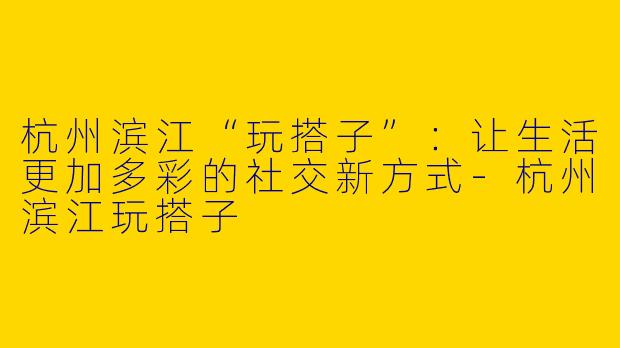 杭州滨江“玩搭子”：让生活更加多彩的社交新方式-杭州滨江玩搭子