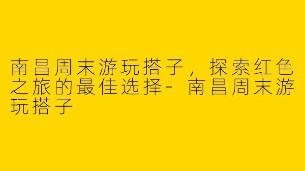 南昌周末游玩搭子，探索红色之旅的最佳选择-南昌周末游玩搭子
