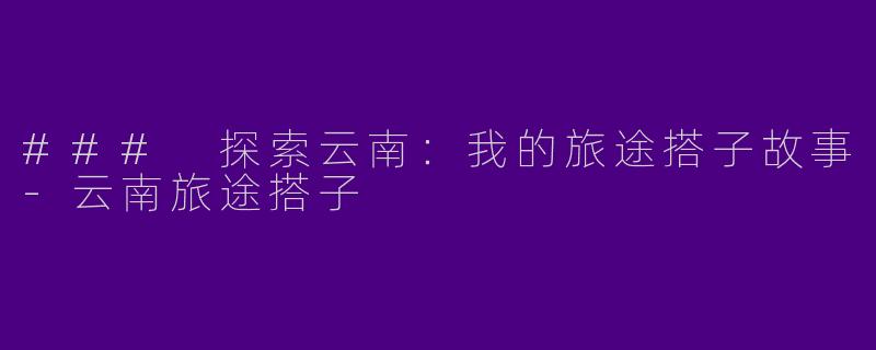 ### 探索云南：我的旅途搭子故事-云南旅途搭子
