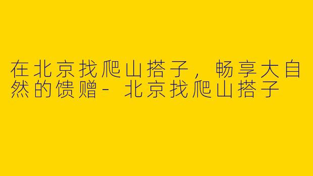 在北京找爬山搭子，畅享大自然的馈赠-北京找爬山搭子