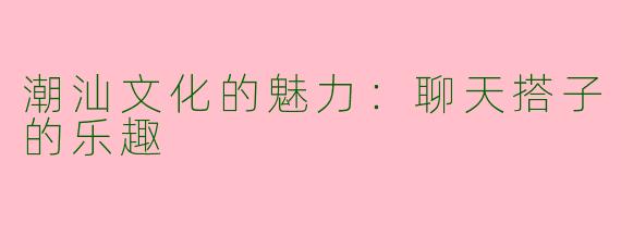 潮汕文化的魅力：聊天搭子的乐趣