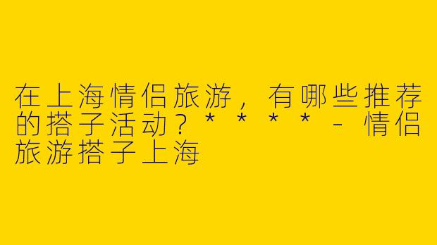 在上海情侣旅游,有哪些推荐的搭子活动?****