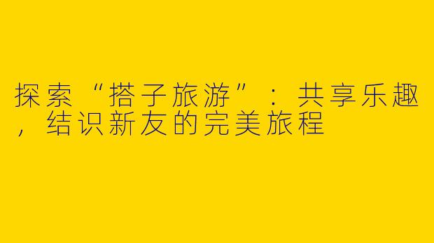 探索“搭子旅游”:共享乐趣,结识新友的完美旅程