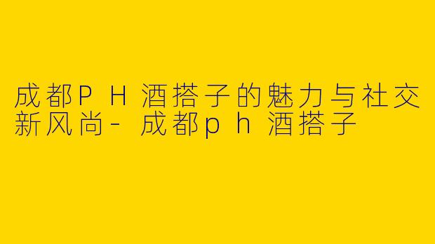 成都PH酒搭子的魅力与社交新风尚-成都ph酒搭子