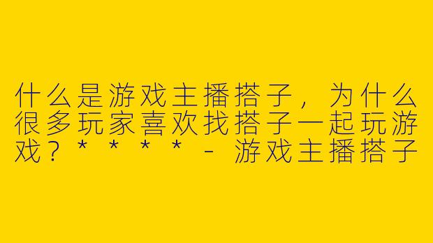 什么是游戏主播搭子，为什么很多玩家喜欢找搭子一起玩游戏？****-游戏主播搭子