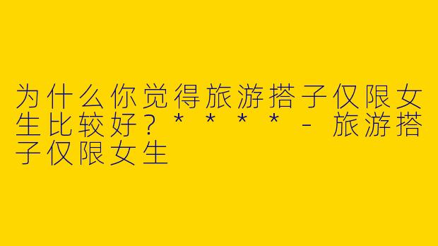 为什么你觉得旅游搭子仅限女生比较好？****