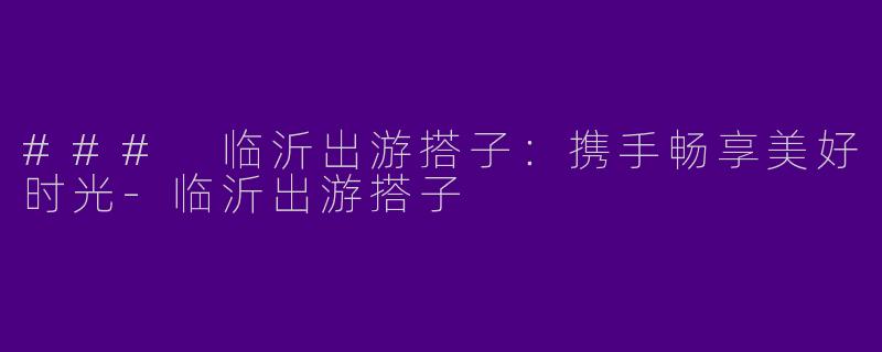 ### 临沂出游搭子：携手畅享美好时光-临沂出游搭子