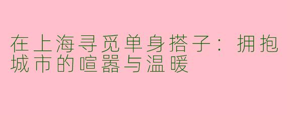 在上海寻觅单身搭子:拥抱城市的喧嚣与温暖