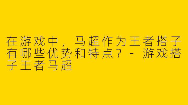在游戏中,马超作为王者搭子有哪些优势和特点?