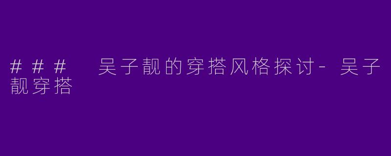 ### 吴子靓的穿搭风格探讨-吴子靓穿搭