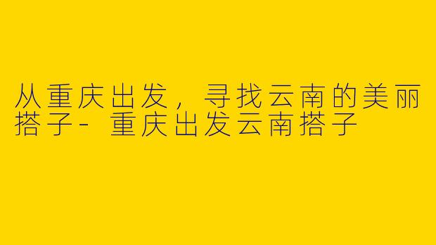 从重庆出发，寻找云南的美丽搭子