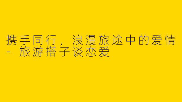 携手同行，浪漫旅途中的爱情-旅游搭子谈恋爱