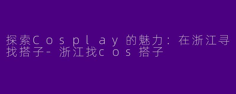探索Cosplay的魅力：在浙江寻找搭子-浙江找cos搭子
