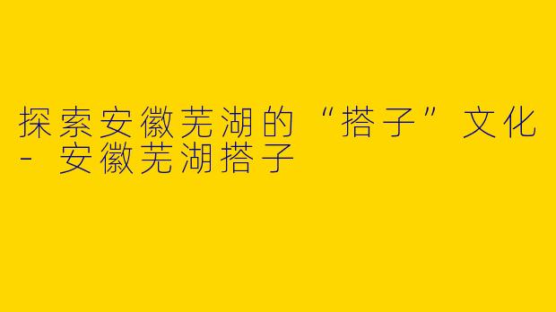 探索安徽芜湖的“搭子”文化-安徽芜湖搭子