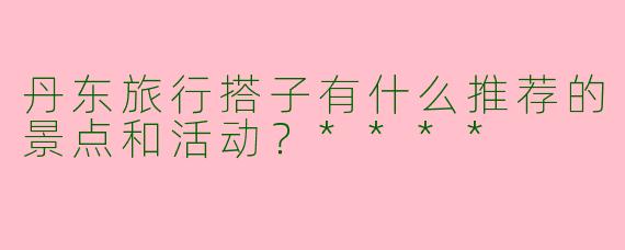丹东旅行搭子有什么推荐的景点和活动?****