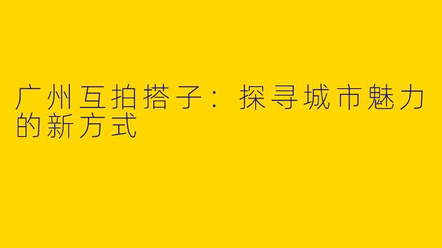 广州互拍搭子:探寻城市魅力的新方式