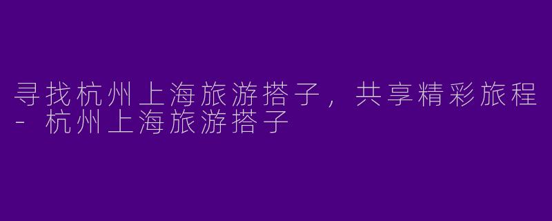 寻找杭州上海旅游搭子，共享精彩旅程-杭州上海旅游搭子