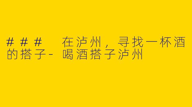 ### 在泸州，寻找一杯酒的搭子-喝酒搭子泸州