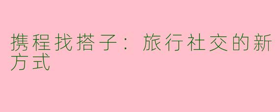携程找搭子：旅行社交的新方式