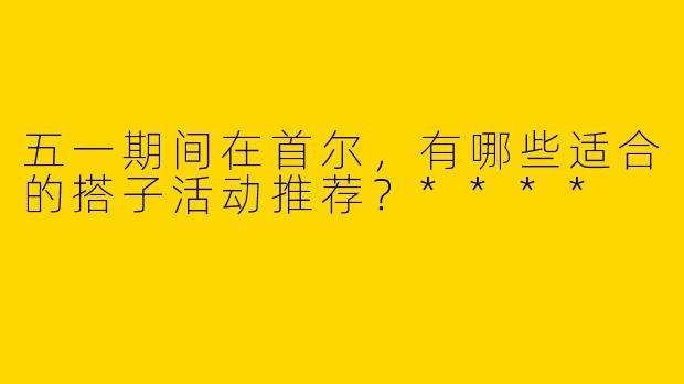 五一期间在首尔，有哪些适合的搭子活动推荐？****