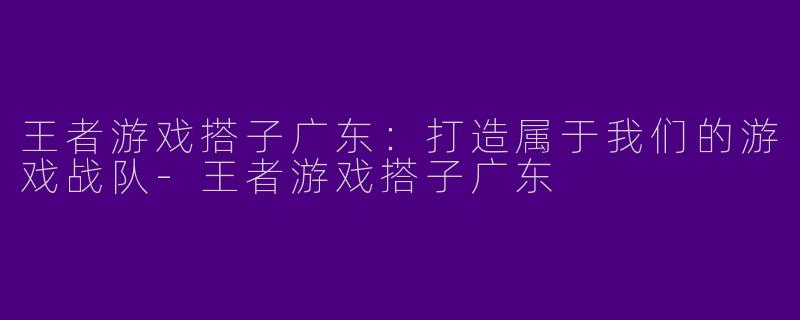 王者游戏搭子广东:打造属于我们的游戏战队