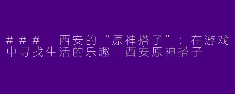 ### 西安的“原神搭子”:在游戏中寻找生活的乐趣