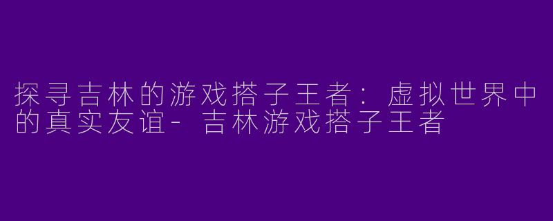 探寻吉林的游戏搭子王者:虚拟世界中的真实友谊