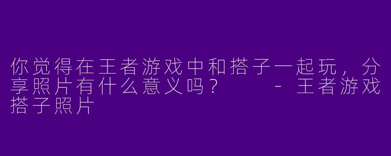 你觉得在王者游戏中和搭子一起玩，分享照片有什么意义吗？  