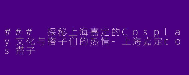 ### 探秘上海嘉定的Cosplay文化与搭子们的热情-上海嘉定cos搭子