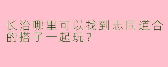 长治哪里可以找到志同道合的搭子一起玩？