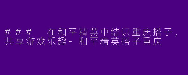 ### 在和平精英中结识重庆搭子，共享游戏乐趣-和平精英搭子重庆
