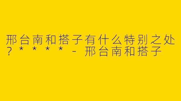 邢台南和搭子有什么特别之处？****-邢台南和搭子
