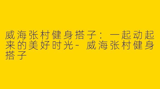 威海张村健身搭子：一起动起来的美好时光-威海张村健身搭子