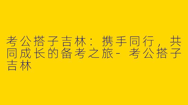 考公搭子吉林：携手同行，共同成长的备考之旅-考公搭子吉林