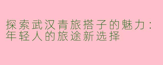探索武汉青旅搭子的魅力：年轻人的旅途新选择