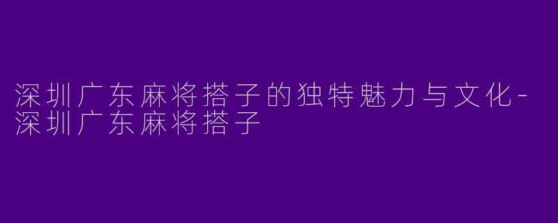 深圳广东麻将搭子的独特魅力与文化-深圳广东麻将搭子