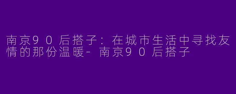 南京90后搭子：在城市生活中寻找友情的那份温暖-南京90后搭子