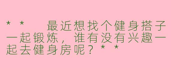 ** 最近想找个健身搭子一起锻炼，谁有没有兴趣一起去健身房呢？**