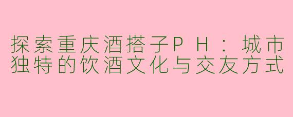 探索重庆酒搭子PH：城市独特的饮酒文化与交友方式