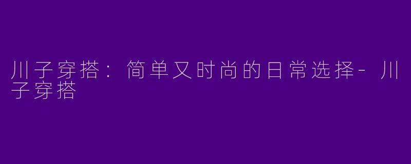 川子穿搭：简单又时尚的日常选择-川子穿搭