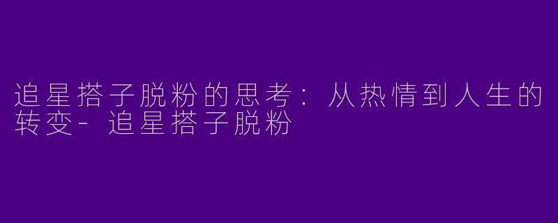 追星搭子脱粉的思考：从热情到人生的转变-追星搭子脱粉