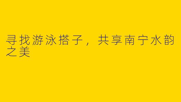 寻找游泳搭子，共享南宁水韵之美