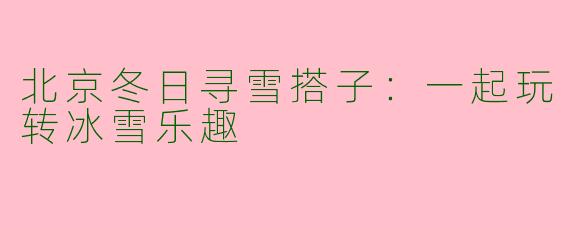 北京冬日寻雪搭子：一起玩转冰雪乐趣