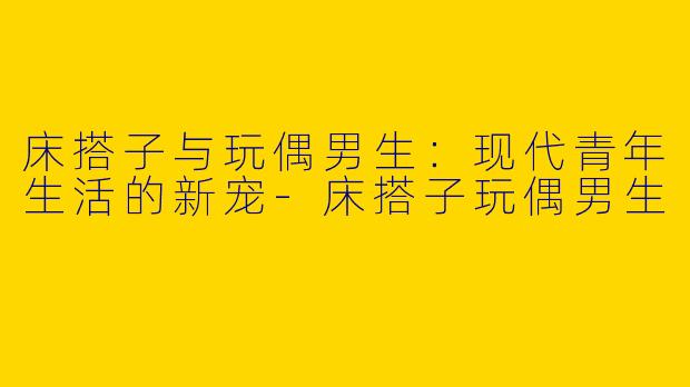床搭子与玩偶男生:现代青年生活的新宠