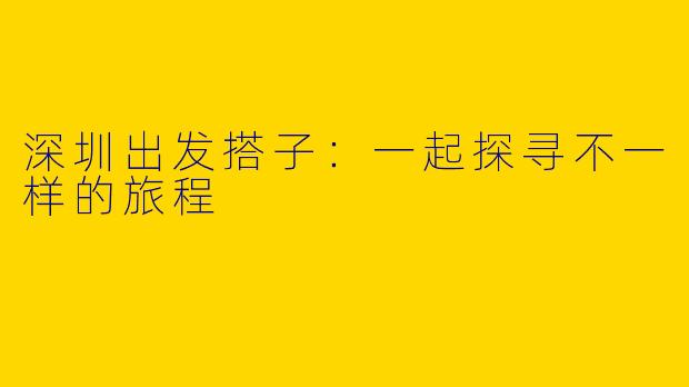 深圳出发搭子:一起探寻不一样的旅程