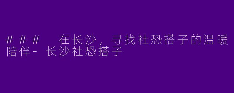 ### 在长沙，寻找社恐搭子的温暖陪伴-长沙社恐搭子