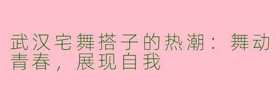 武汉宅舞搭子的热潮:舞动青春,展现自我