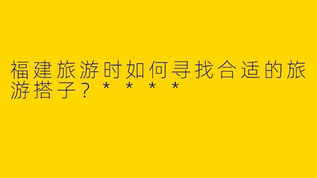 福建旅游时如何寻找合适的旅游搭子？****