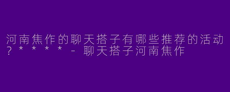 河南焦作的聊天搭子有哪些推荐的活动？****