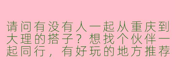 请问有没有人一起从重庆到大理的搭子？想找个伙伴一起同行，有好玩的地方推荐吗？